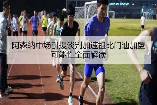 阿森纳中场引援谈判加速祖比门迪加盟可能性全面解读